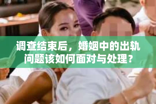 调查结束后,婚姻中的出轨问题该如何面对与处理? 调查结束后,婚姻中的出轨问题该如何面对与处理?