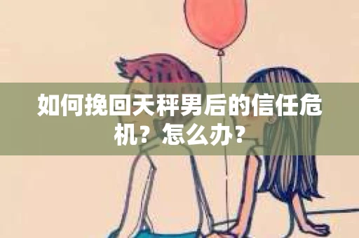如何挽回天秤男后的信任危机？怎么办？