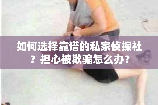 如何选择靠谱的私家侦探社？担心被欺骗怎么办？