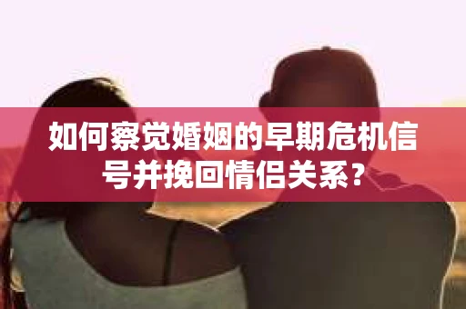 如何察觉婚姻的早期危机信号并挽回情侣关系？