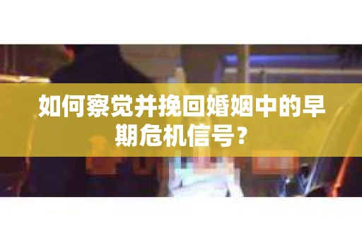 如何察觉并挽回婚姻中的早期危机信号？