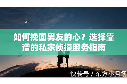 如何挽回男友的心？选择靠谱的私家侦探服务指南