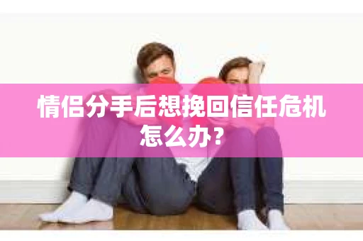 情侣分手后想挽回信任危机怎么办？