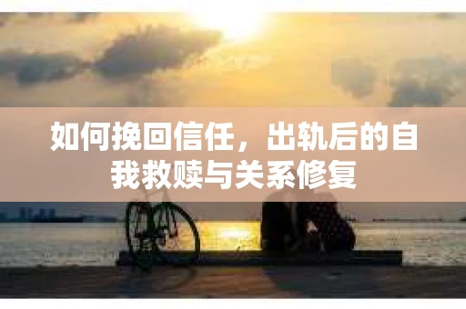 如何挽回信任,出轨后的自我救赎与关系修复 如何挽回信任,出轨后的自我救赎与关系修复