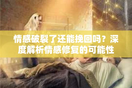 情感破裂了还能挽回吗？深度解析情感修复的可能性