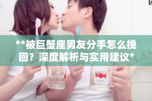 **被巨蟹座男友分手怎么挽回？深度解析与实用建议**