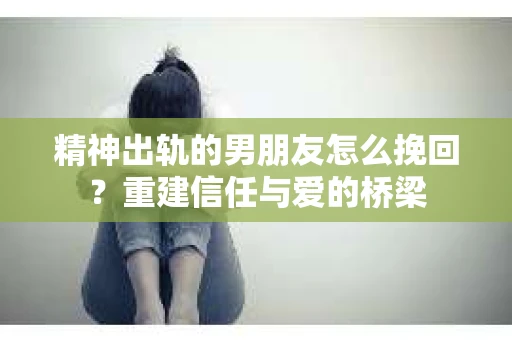 精神出轨的男朋友怎么挽回？重建信任与爱的桥梁