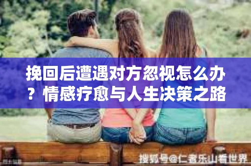 挽回后遭遇对方忽视怎么办？情感疗愈与人生决策之路