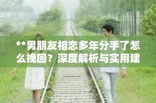 **男朋友相恋多年分手了怎么挽回？深度解析与实用建议**