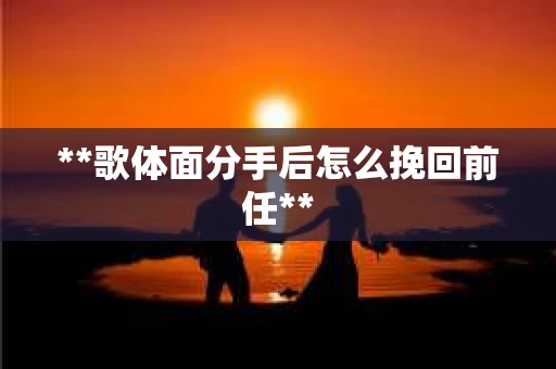 **歌体面分手后怎么挽回前任**