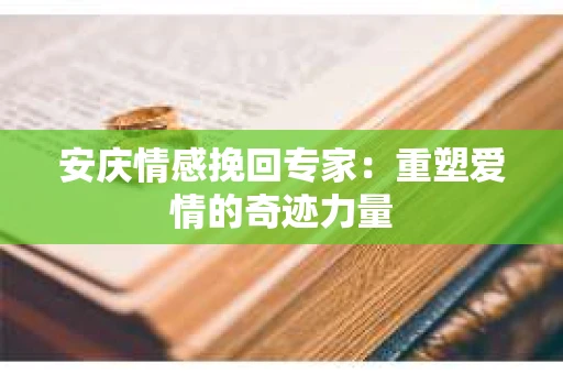 安庆情感挽回专家：重塑爱情的奇迹力量