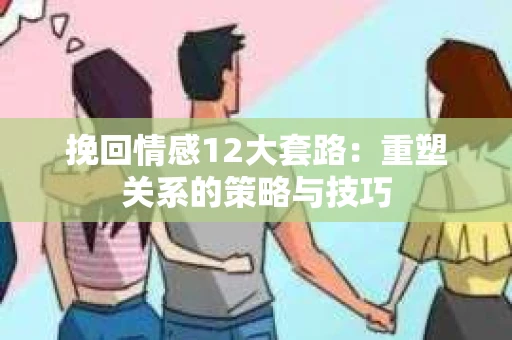 挽回情感12大套路：重塑关系的策略与技巧