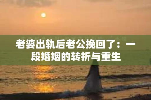 老婆出轨后老公挽回了：一段婚姻的转折与重生