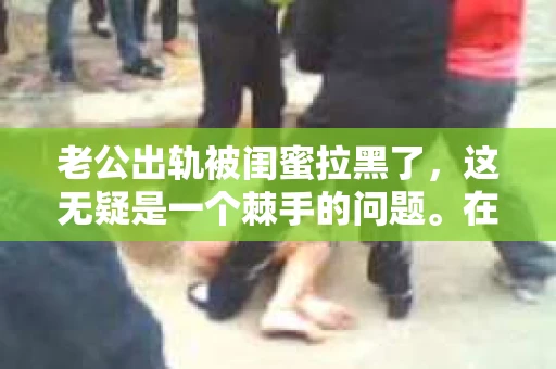 老公出轨被闺蜜拉黑了，这无疑是一个棘手的问题。在这个问题上，我想要和大家分享一下我的看法和经历，希望能给大家带来一些启示。