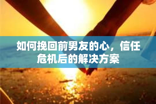 如何挽回前男友的心，信任危机后的解决方案