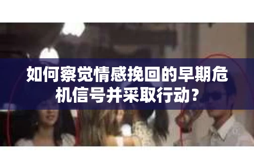 如何察觉情感挽回的早期危机信号并采取行动？