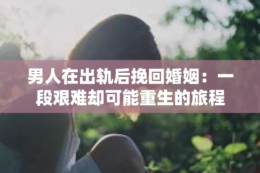 男人在出轨后挽回婚姻：一段艰难却可能重生的旅程