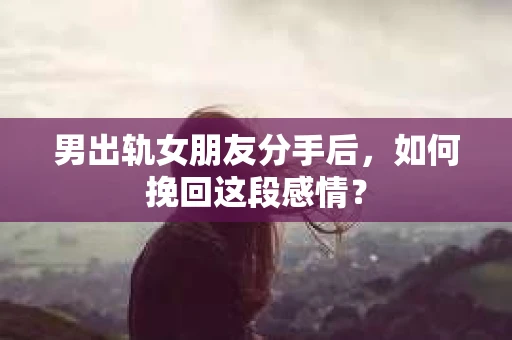 男出轨女朋友分手后，如何挽回这段感情？