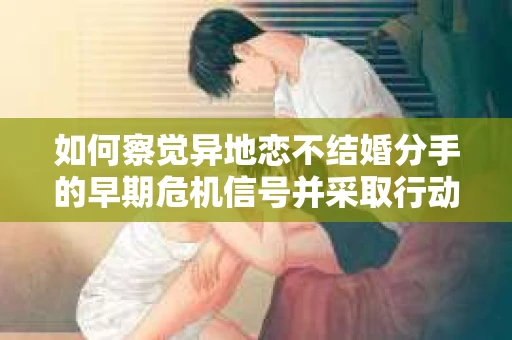 如何察觉异地恋不结婚分手的早期危机信号并采取行动？