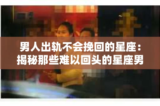 男人出轨不会挽回的星座：揭秘那些难以回头的星座男