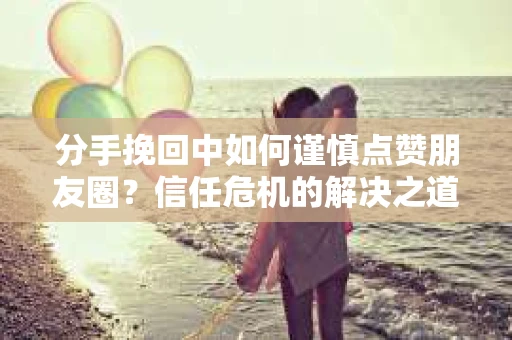 分手挽回中如何谨慎点赞朋友圈？信任危机的解决之道