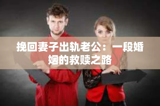 挽回妻子出轨老公:一段婚姻的救赎之路 挽回妻子出轨老公:一段婚姻的救赎之路