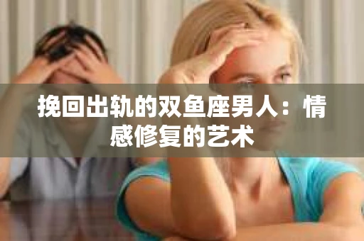 挽回出轨的双鱼座男人：情感修复的艺术