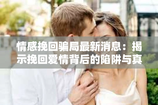 情感挽回骗局最新消息：揭示挽回爱情背后的陷阱与真相