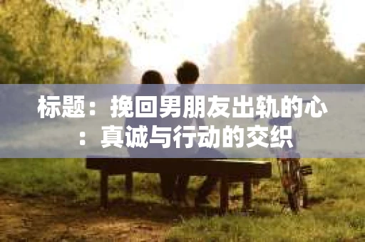标题：挽回男朋友出轨的心：真诚与行动的交织