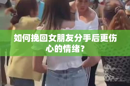 如何挽回女朋友分手后更伤心的情绪？
