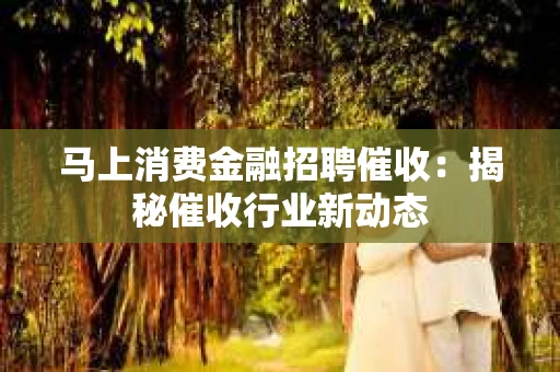 马上消费金融招聘催收：揭秘催收行业新动态