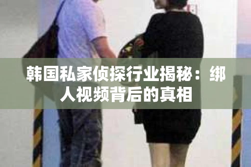 韩国私家侦探行业揭秘：绑人视频背后的真相