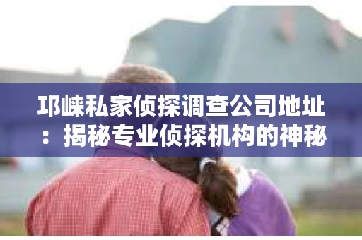 邛崃私家侦探调查公司地址：揭秘专业侦探机构的神秘面纱