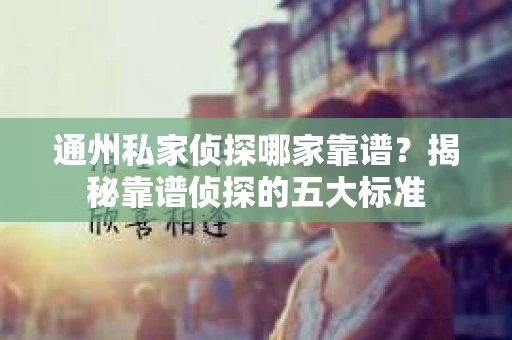 通州私家侦探哪家靠谱？揭秘靠谱侦探的五大标准