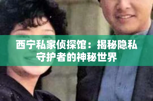 西宁私家侦探馆：揭秘隐私守护者的神秘世界