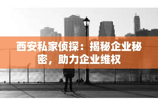 西安私家侦探：揭秘企业秘密，助力企业维权