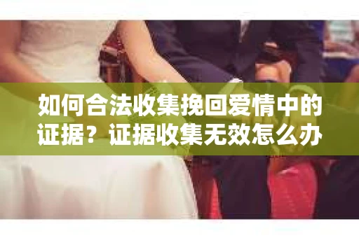 如何合法收集挽回爱情中的证据?证据收集无效怎么办? 如何合法收集挽回爱情中的证据?证据收集无效怎么办?