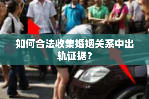 如何合法收集婚姻关系中出轨证据？