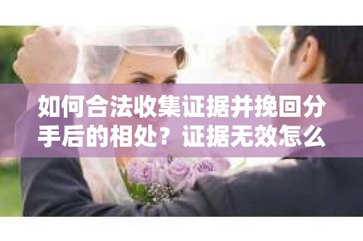 如何合法收集证据并挽回分手后的相处？证据无效怎么办？