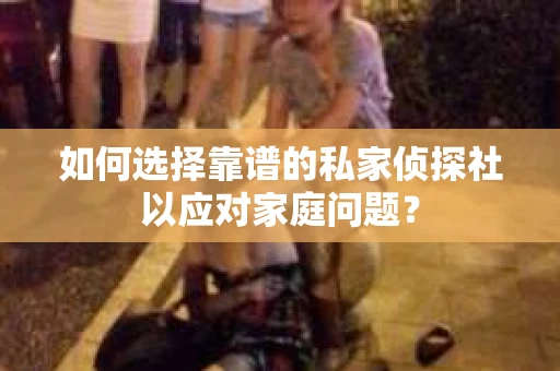 如何选择靠谱的私家侦探社以应对家庭问题？