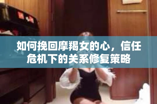 如何挽回摩羯女的心,信任危机下的关系修复策略 如何挽回摩羯女的心,信任危机下的关系修复策略