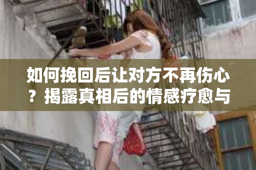 如何挽回后让对方不再伤心？揭露真相后的情感疗愈与前行计划
