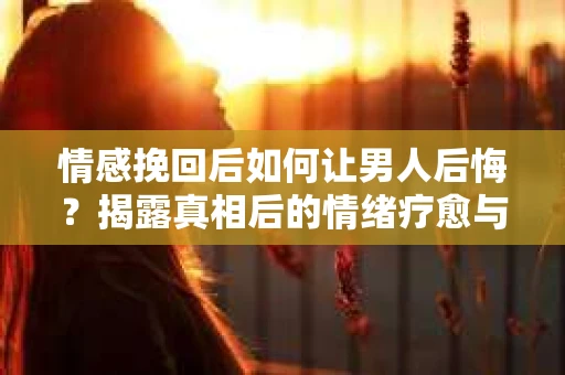 情感挽回后如何让男人后悔？揭露真相后的情绪疗愈与人生决策