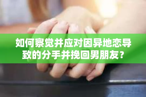 如何察觉并应对因异地恋导致的分手并挽回男朋友？