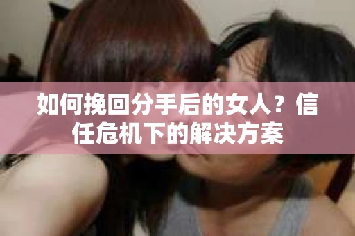 如何挽回分手后的女人?信任危机下的解决方案 如何挽回分手后的女人?信任危机下的解决方案