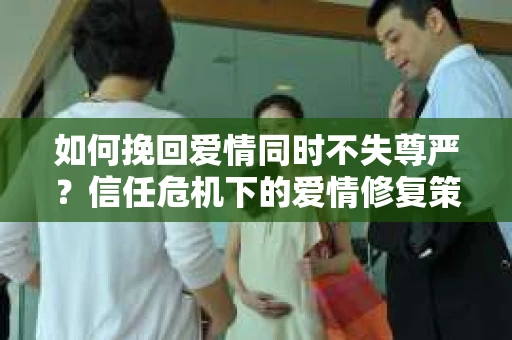 如何挽回爱情同时不失尊严?信任危机下的爱情修复策略 如何挽回爱情同时不失尊严?信任危机下的爱情修复策略