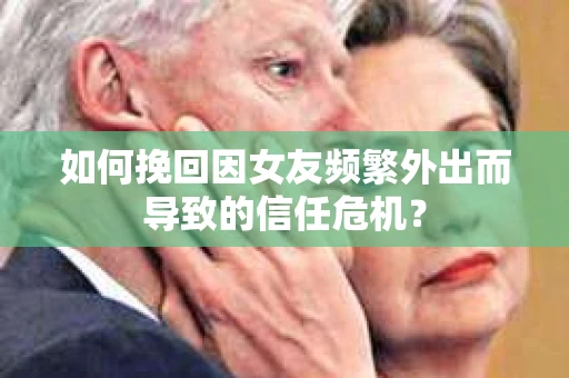 如何挽回因女友频繁外出而导致的信任危机？