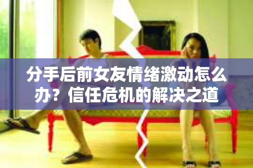 分手后前女友情绪激动怎么办？信任危机的解决之道