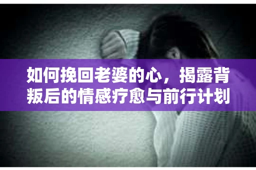 如何挽回老婆的心，揭露背叛后的情感疗愈与前行计划