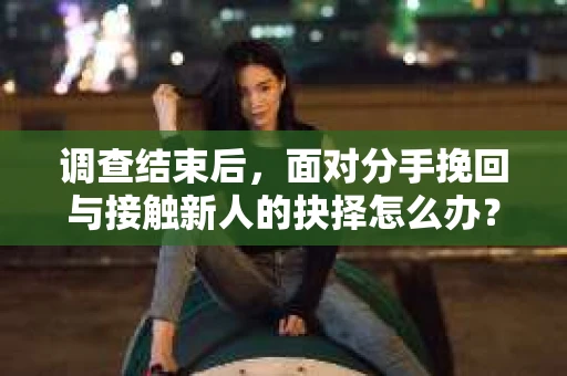 调查结束后，面对分手挽回与接触新人的抉择怎么办？